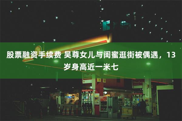 股票融资手续费 吴尊女儿与闺蜜逛街被偶遇，13岁身高近一米七