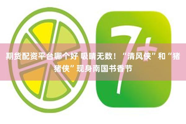 期货配资平台哪个好 吸睛无数！“清风侠”和“猪猪侠”现身南国书香节