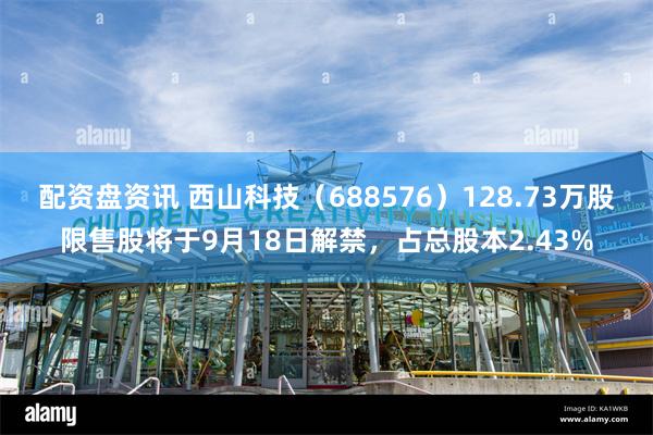 配资盘资讯 西山科技（688576）128.73万股限售股将于9月18日解禁，占总股本2.43%