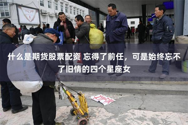 什么是期货股票配资 忘得了前任，可是始终忘不了旧情的四个星座女