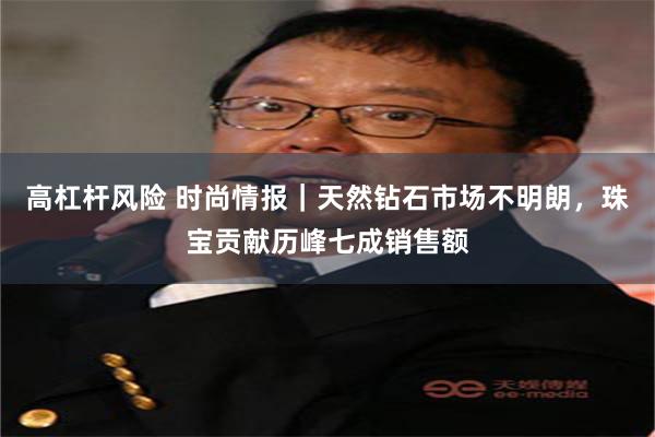 高杠杆风险 时尚情报｜天然钻石市场不明朗，珠宝贡献历峰七成销售额