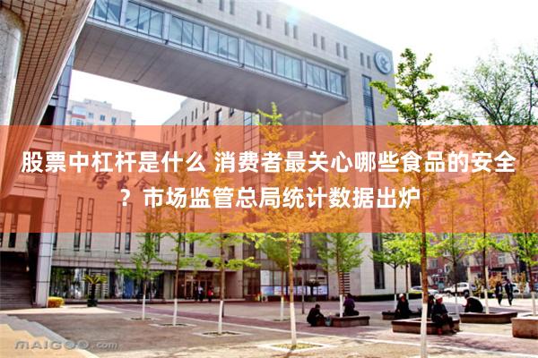 股票中杠杆是什么 消费者最关心哪些食品的安全？市场监管总局统计数据出炉