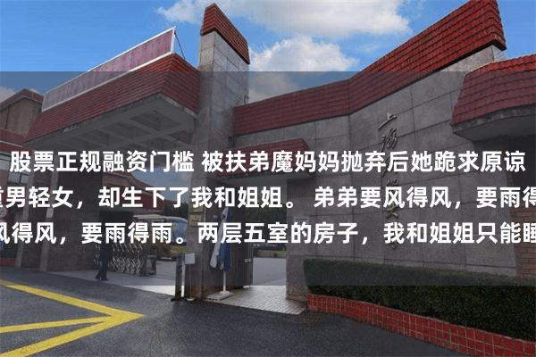 股票正规融资门槛 被扶弟魔妈妈抛弃后她跪求原谅 周无言李秀兰 妈妈重男轻女，却生下了我和姐姐。 　　弟弟要风得风，要雨得雨。两层五室的房子，我和姐姐只能睡在地下室。