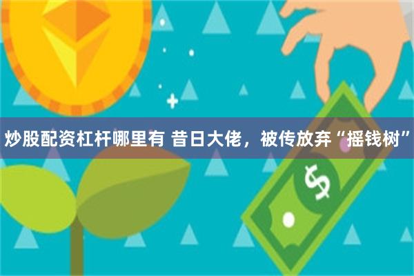 炒股配资杠杆哪里有 昔日大佬，被传放弃“摇钱树”