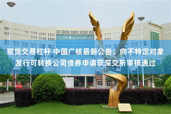 现货交易杠杆 中国广核最新公告：向不特定对象发行可转换公司债券申请获深交所审核通过