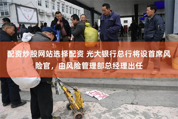 配资炒股网站选择配资 光大银行总行将设首席风险官，由风险管理部总经理出任
