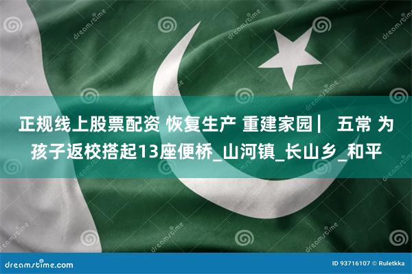 正规线上股票配资 恢复生产 重建家园 ▏五常 为孩子返校搭起13座便桥_山河镇_长山乡_和平