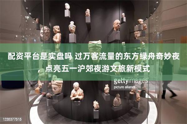 配资平台是实盘吗 过万客流量的东方绿舟奇妙夜，点亮五一沪郊夜游文旅新模式
