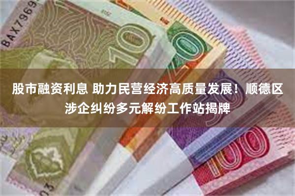 股市融资利息 助力民营经济高质量发展！顺德区涉企纠纷多元解纷工作站揭牌