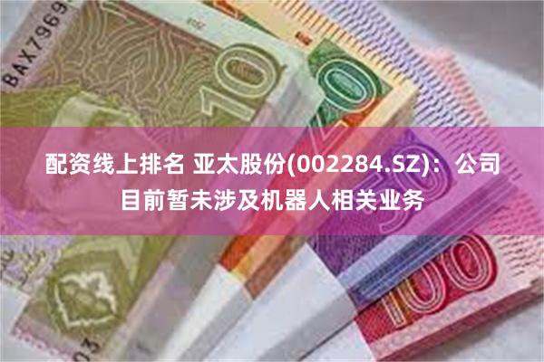 配资线上排名 亚太股份(002284.SZ)：公司目前暂未涉及机器人相关业务