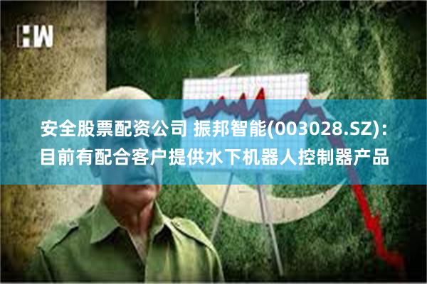 安全股票配资公司 振邦智能(003028.SZ)：目前有配合客户提供水下机器人控制器产品