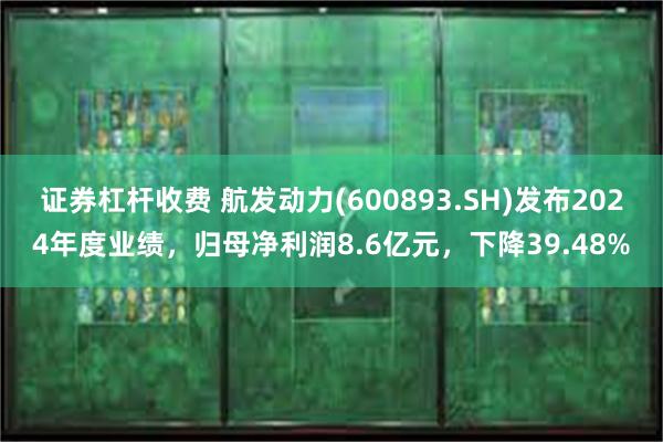 证券杠杆收费 航发动力(600893.SH)发布2024年度业绩，归母净利润8.6亿元，下降39.48%