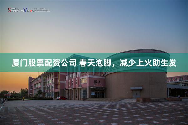 厦门股票配资公司 春天泡脚，减少上火助生发