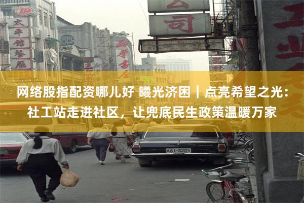 网络股指配资哪儿好 曦光济困｜点亮希望之光：社工站走进社区，让兜底民生政策温暖万家