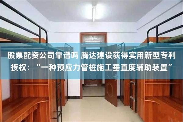 股票配资公司靠谱吗 腾达建设获得实用新型专利授权：“一种预应力管桩施工垂直度辅助装置”