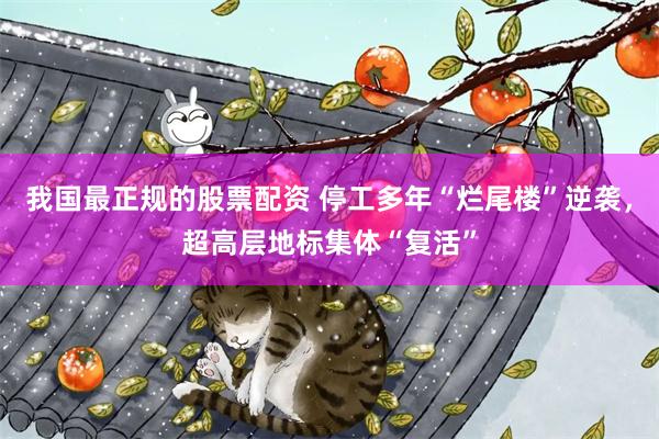 我国最正规的股票配资 停工多年“烂尾楼”逆袭，超高层地标集体“复活”