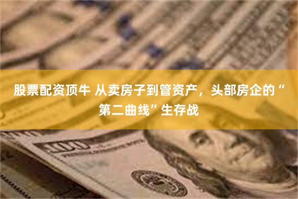 股票配资顶牛 从卖房子到管资产，头部房企的“第二曲线”生存战