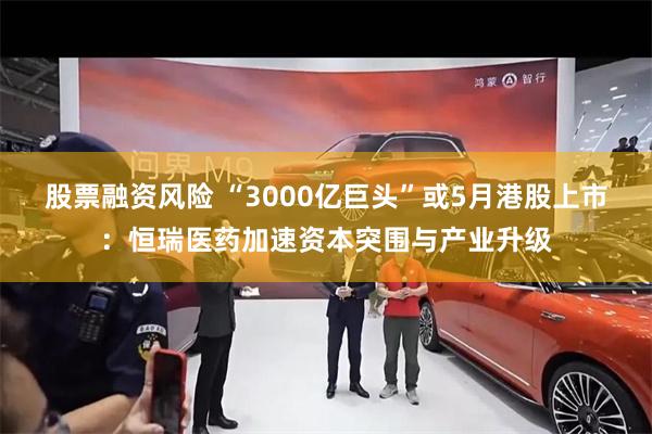 股票融资风险 “3000亿巨头”或5月港股上市：恒瑞医药加速资本突围与产业升级