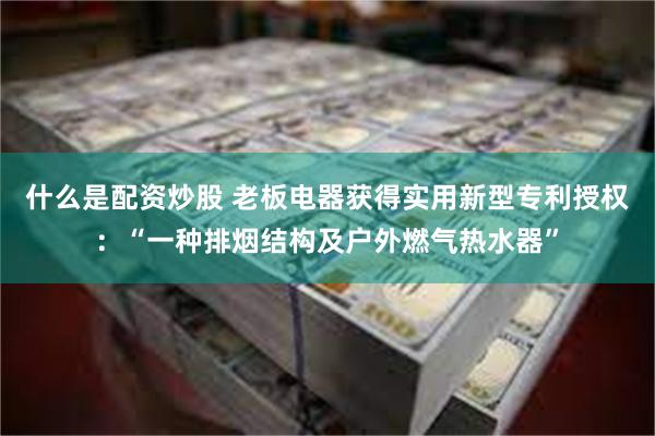 什么是配资炒股 老板电器获得实用新型专利授权：“一种排烟结构及户外燃气热水器”