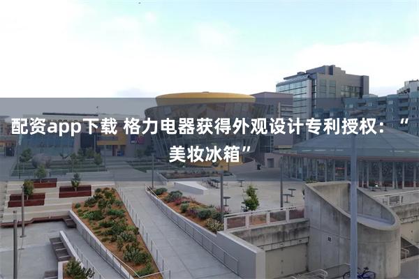 配资app下载 格力电器获得外观设计专利授权：“美妆冰箱”