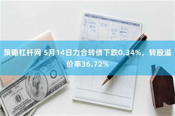 策略杠杆网 5月14日力合转债下跌0.34%，转股溢价率36.72%