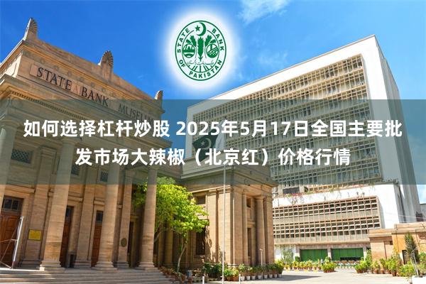 如何选择杠杆炒股 2025年5月17日全国主要批发市场大辣椒（北京红）价格行情