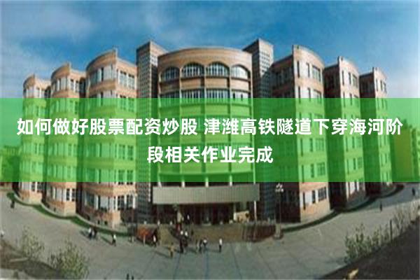 如何做好股票配资炒股 津潍高铁隧道下穿海河阶段相关作业完成
