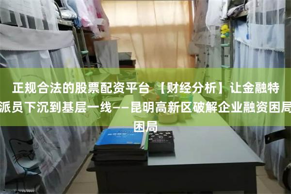 正规合法的股票配资平台 【财经分析】让金融特派员下沉到基层一线——昆明高新区破解企业融资困局