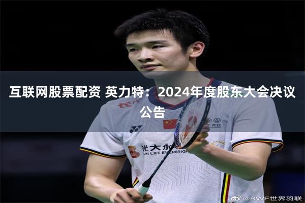互联网股票配资 英力特：2024年度股东大会决议公告
