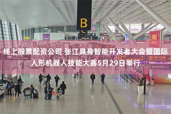 线上股票配资公司 张江具身智能开发者大会暨国际人形机器人技能大赛5月29日举行