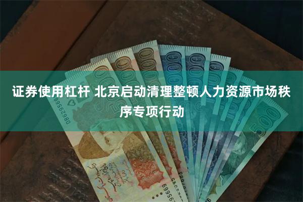 证券使用杠杆 北京启动清理整顿人力资源市场秩序专项行动