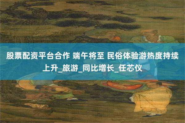 股票配资平台合作 端午将至 民俗体验游热度持续上升_旅游_同比增长_任芯仪
