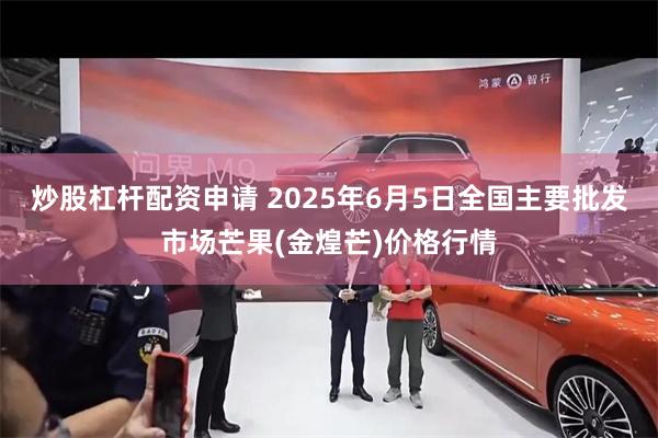 炒股杠杆配资申请 2025年6月5日全国主要批发市场芒果(金煌芒)价格行情