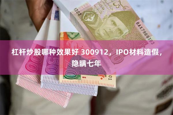 杠杆炒股哪种效果好 300912，IPO材料造假，隐瞒七年