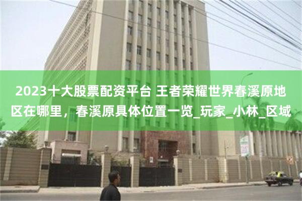 2023十大股票配资平台 王者荣耀世界春溪原地区在哪里，春溪原具体位置一览_玩家_小林_区域
