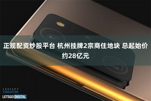 正规配资炒股平台 杭州挂牌2宗商住地块 总起始价约28亿元