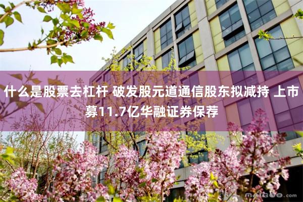 什么是股票去杠杆 破发股元道通信股东拟减持 上市募11.7亿华融证券保荐