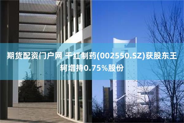 期货配资门户网 千红制药(002550.SZ)获股东王轲增持0.75%股份