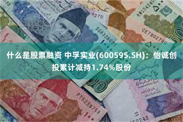 什么是股票融资 中孚实业(600595.SH)：怡诚创投累计减持1.74%股份