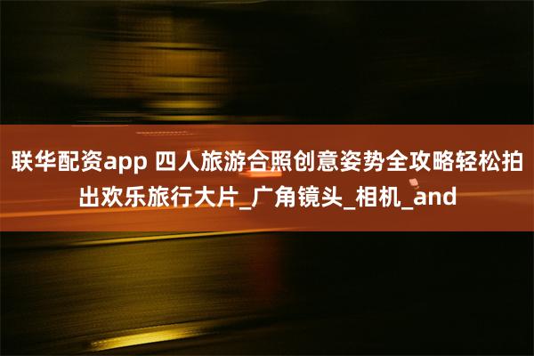 联华配资app 四人旅游合照创意姿势全攻略轻松拍出欢乐旅行大片_广角镜头_相机_and