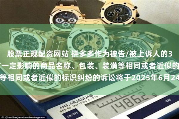 股票正规配资网站 拼多多作为被告/被上诉人的3起涉及擅自使用与他人有一定影响的商品名称、包装、装潢等相同或者近似的标识纠纷的诉讼将于2025年6月24日开庭