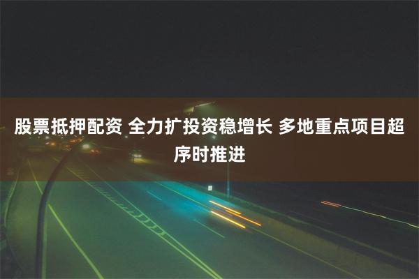 股票抵押配资 全力扩投资稳增长 多地重点项目超序时推进