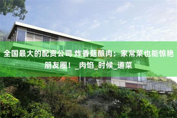 全国最大的配资公司 炸香菇酿肉：家常菜也能惊艳朋友圈！_肉馅_时候_道菜