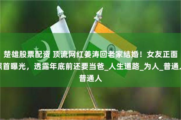 楚雄股票配资 顶流网红姜涛回老家结婚！女友正面照首曝光，透露年底前还要当爸_人生道路_为人_普通人