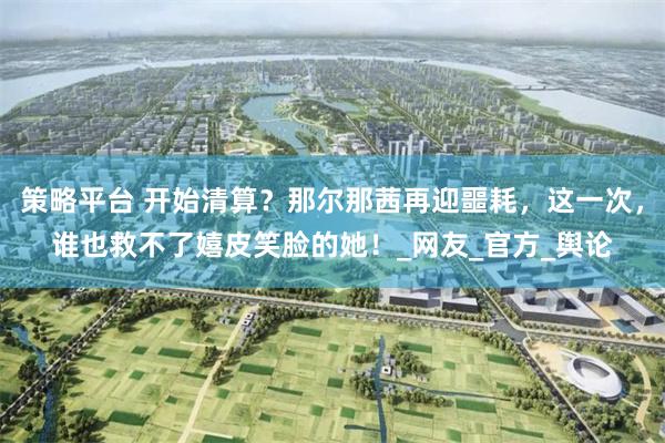 策略平台 开始清算？那尔那茜再迎噩耗，这一次，谁也救不了嬉皮笑脸的她！_网友_官方_舆论
