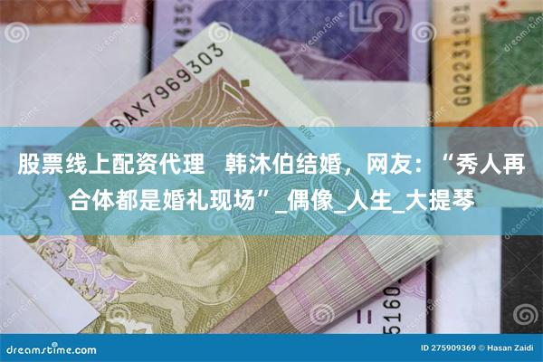 股票线上配资代理   韩沐伯结婚，网友：“秀人再合体都是婚礼现场”_偶像_人生_大提琴