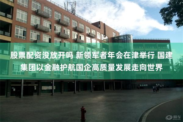 股票配资没放开吗 新领军者年会在津举行 国建集团以金融护航国企高质量发展走向世界