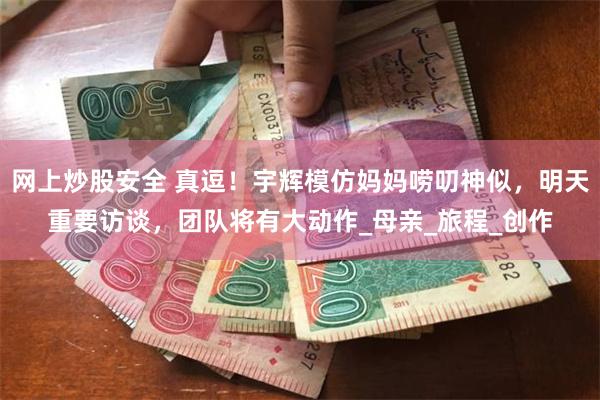 网上炒股安全 真逗！宇辉模仿妈妈唠叨神似，明天重要访谈，团队将有大动作_母亲_旅程_创作