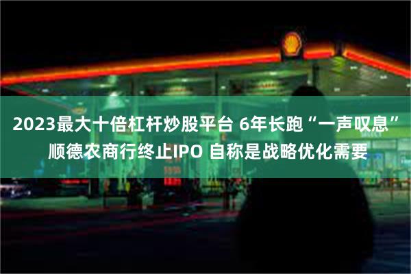 2023最大十倍杠杆炒股平台 6年长跑“一声叹息” 顺德农商行终止IPO 自称是战略优化需要