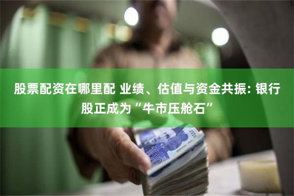 股票配资在哪里配 业绩、估值与资金共振: 银行股正成为“牛市压舱石”